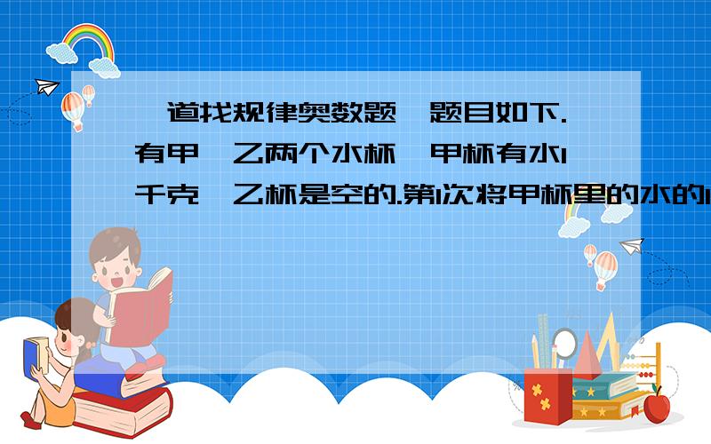 一道找规律奥数题,题目如下.有甲、乙两个水杯,甲杯有水1千克,乙杯是空的.第1次将甲杯里的水的1/2倒入乙杯里,第二次又将乙杯里的水的1/3倒回甲杯里,第3次又将甲杯里的水的1/4倒入乙杯里,