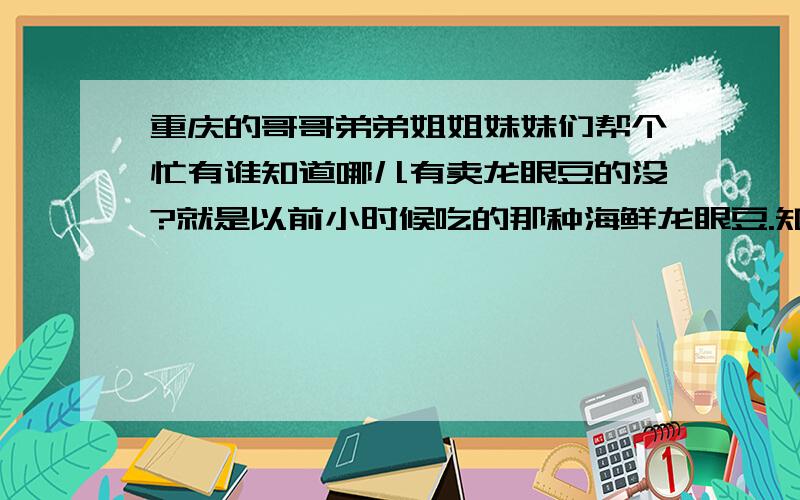 重庆的哥哥弟弟姐姐妹妹们帮个忙有谁知道哪儿有卖龙眼豆的没?就是以前小时候吃的那种海鲜龙眼豆.知道的话说个具体地址哈.感谢啊.对对.就是那种上面印个虾子那个. 南坪附近有啥子超市