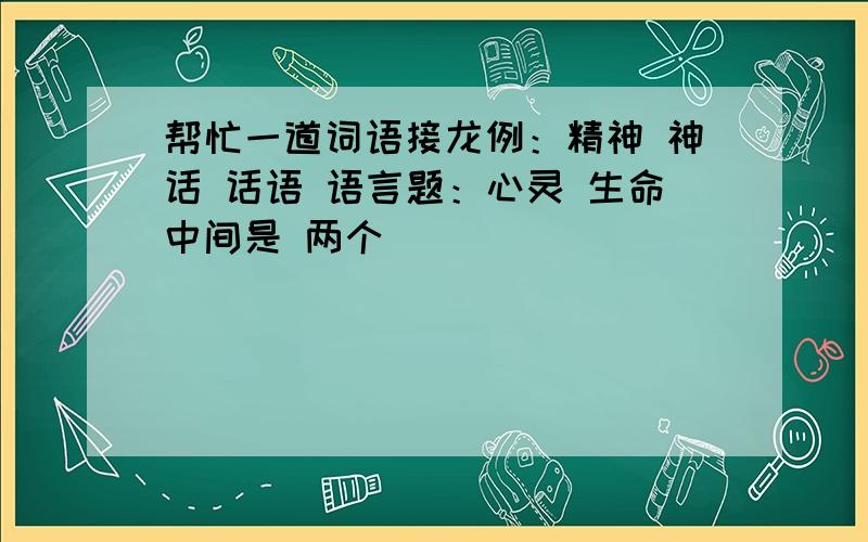 帮忙一道词语接龙例：精神 神话 话语 语言题：心灵 生命中间是 两个