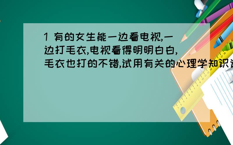 1 有的女生能一边看电视,一边打毛衣,电视看得明明白白,毛衣也打的不错,试用有关的心理学知识说明这种现象2当人从明亮的地方走到暗处,或从暗处走到明亮的地方,刚开始什么都看不见,过一