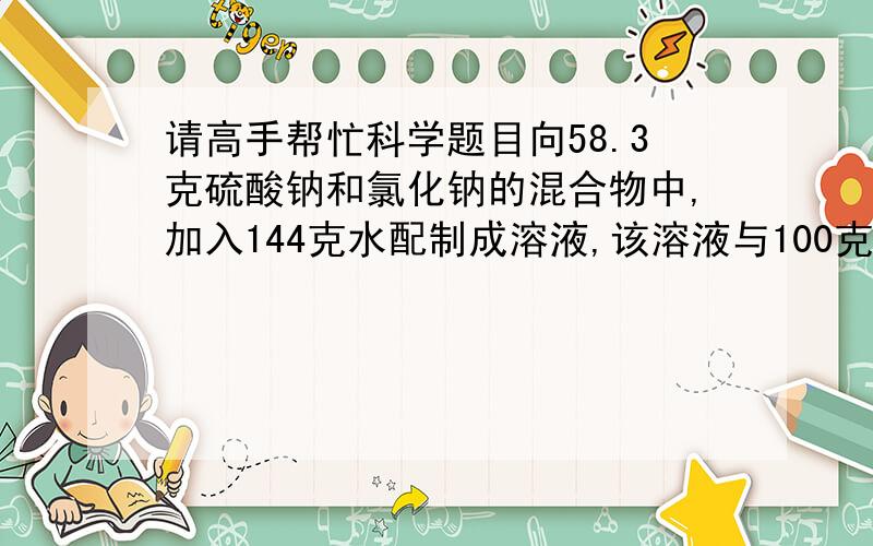 请高手帮忙科学题目向58.3克硫酸钠和氯化钠的混合物中,加入144克水配制成溶液,该溶液与100克氯化钡恰好完全反应,产生23.3克白色沉淀,求原混合物中的硫酸纳的质量