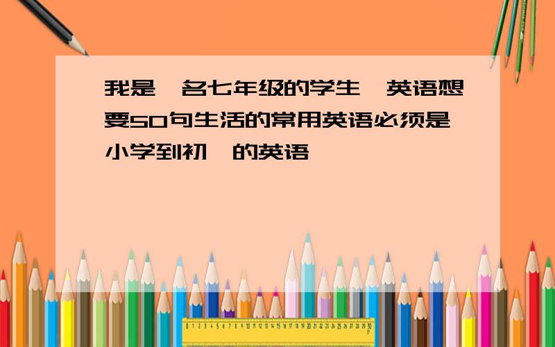 我是一名七年级的学生,英语想要50句生活的常用英语必须是小学到初一的英语