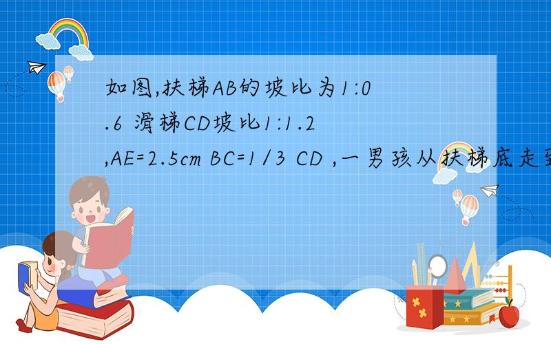 如图,扶梯AB的坡比为1:0.6 滑梯CD坡比1:1.2,AE=2.5cm BC=1/3 CD ,一男孩从扶梯底走到滑梯的顶部,然后从