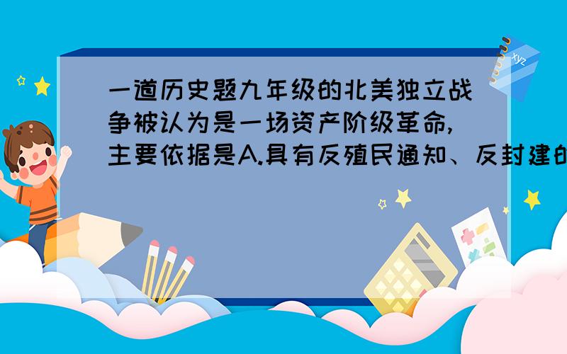 一道历史题九年级的北美独立战争被认为是一场资产阶级革命,主要依据是A.具有反殖民通知、反封建的性质B.推翻英国殖民统治,取得国家的独立C.完成了资本主义国内市场的统一D.建立了资本