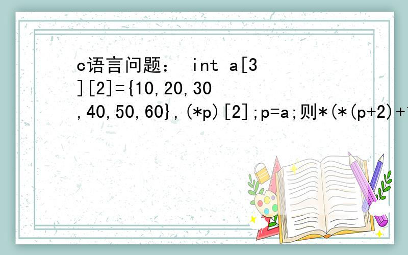 c语言问题： int a[3][2]={10,20,30,40,50,60},(*p)[2];p=a;则*(*(p+2)+1)的值为多少?需要详细讲解,本人初接触c语言,所以希望回答能够详细,详细,再详细,谢谢.