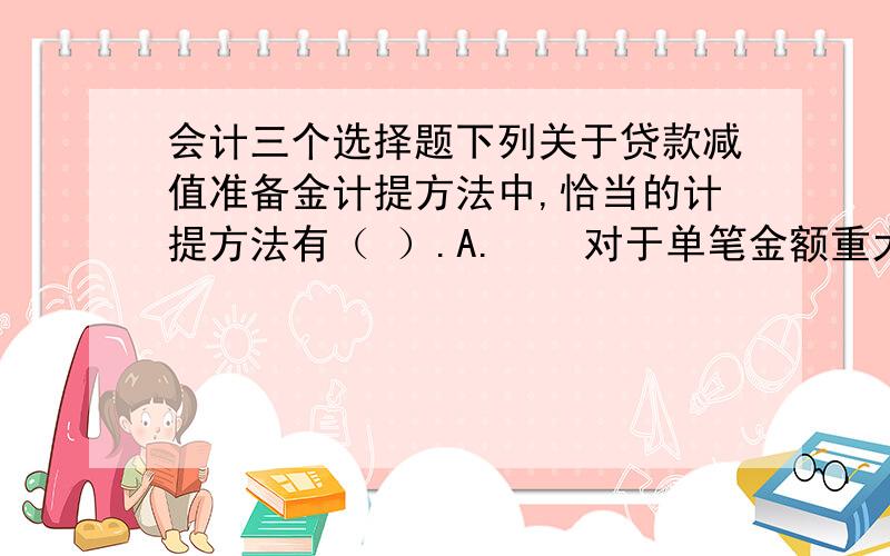 会计三个选择题下列关于贷款减值准备金计提方法中,恰当的计提方法有（ ）.A.    对于单笔金额重大的贷款,采用个别评估方式进行减值测试    B.    对于单笔金额重大的贷款,以组合为单位评