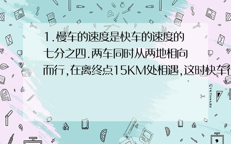 1.慢车的速度是快车的速度的七分之四.两车同时从两地相向而行,在离终点15KM处相遇,这时快车行了多少㎞?是离中点