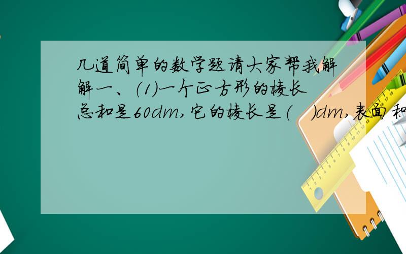 几道简单的数学题请大家帮我解解一、（1）一个正方形的棱长总和是60dm,它的棱长是（   ）dm,表面积是（    ）dm上面有小小的2.    （2）把一个圆柱形的侧面展开,得到一个正方形,已知圆柱的