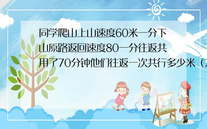 同学爬山上山速度60米一分下山原路返回速度80一分往返共用了70分钟他们往返一次共行多少米（方程解哦）六年级数学题哦35页的