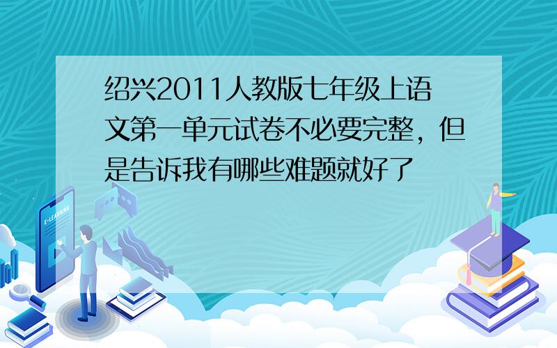 绍兴2011人教版七年级上语文第一单元试卷不必要完整，但是告诉我有哪些难题就好了