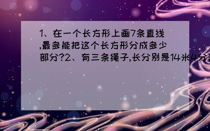 1、在一个长方形上画7条直线,最多能把这个长方形分成多少部分?2、有三条绳子,长分别是14米4分米,25米2分米和56米7分米,现在要把它们剪成相等垢包装绳,要使每条绳子都刚好剪完,又要时间的