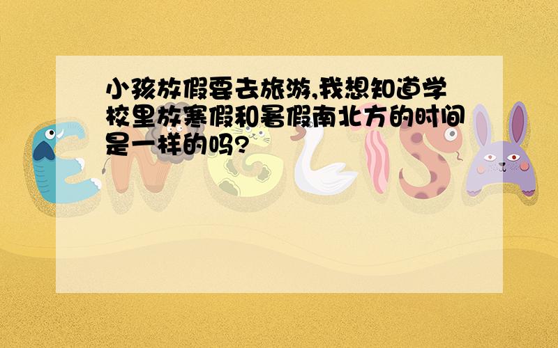 小孩放假要去旅游,我想知道学校里放寒假和暑假南北方的时间是一样的吗?