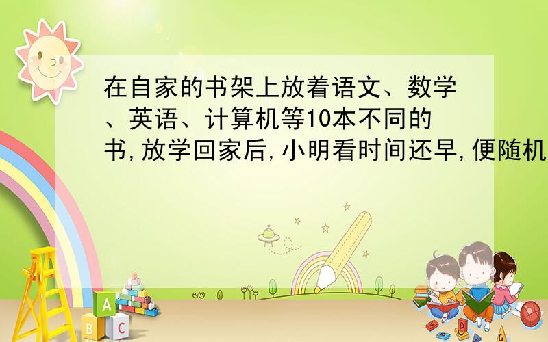 在自家的书架上放着语文、数学、英语、计算机等10本不同的书,放学回家后,小明看时间还早,便随机地抽2本书看.求：小明抽到的两本书中恰有一本是数学书的概率.