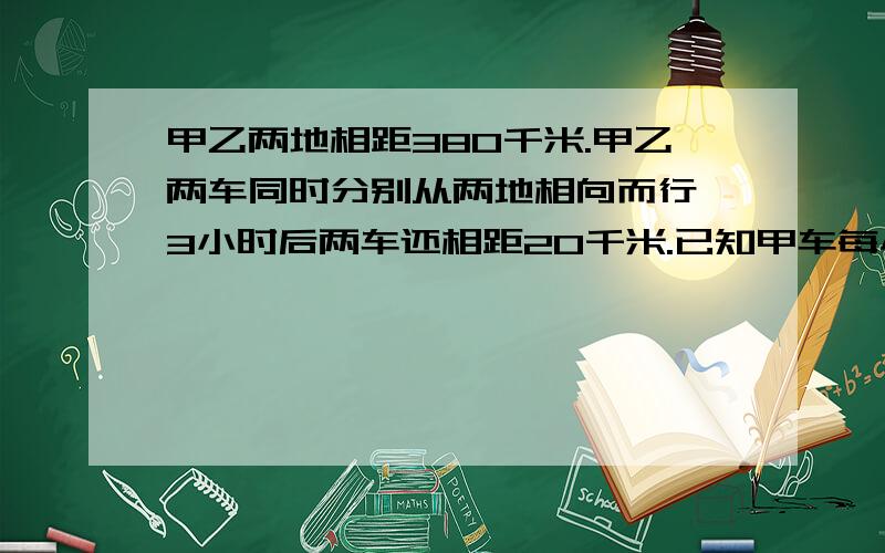 甲乙两地相距380千米.甲乙两车同时分别从两地相向而行,3小时后两车还相距20千米.已知甲车每小时行55千米