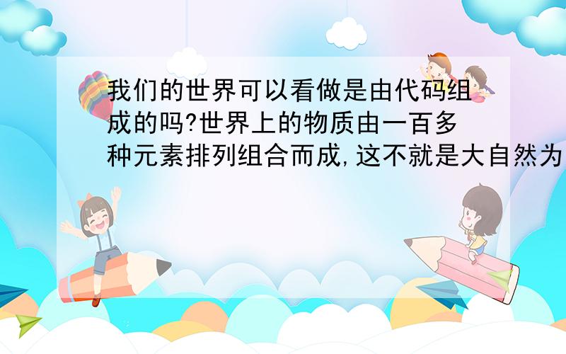 我们的世界可以看做是由代码组成的吗?世界上的物质由一百多种元素排列组合而成,这不就是大自然为万物所编的代码吗!