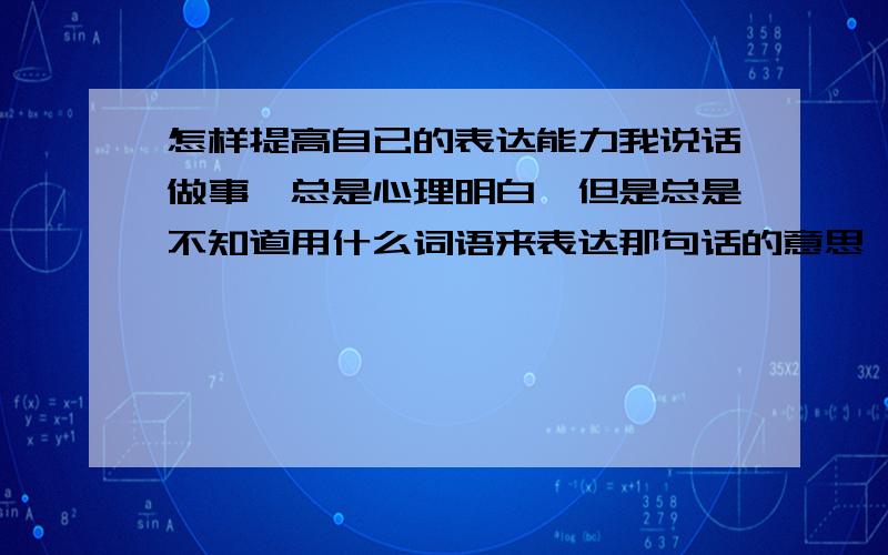 怎样提高自已的表达能力我说话做事,总是心理明白,但是总是不知道用什么词语来表达那句话的意思,所以总是说出来的话让别人难以听懂,怎样才能把这个习惯改掉呢,好烦呀,