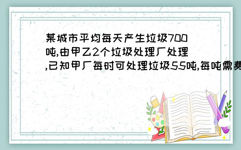 某城市平均每天产生垃圾700吨,由甲乙2个垃圾处理厂处理,已知甲厂每时可处理垃圾55吨,每吨需费用10元；乙厂每时课处理垃圾45吨,每吨需费用11元.（2）如果该城市每天用于处理垃圾的费用为7