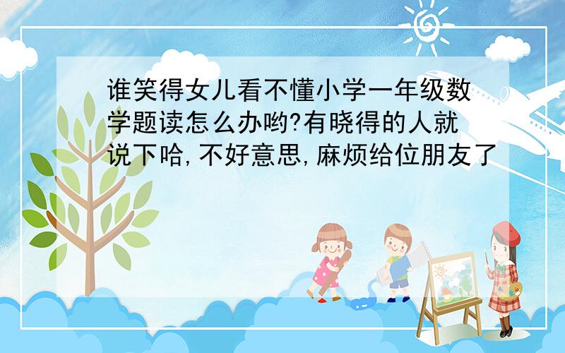 谁笑得女儿看不懂小学一年级数学题读怎么办哟?有晓得的人就说下哈,不好意思,麻烦给位朋友了