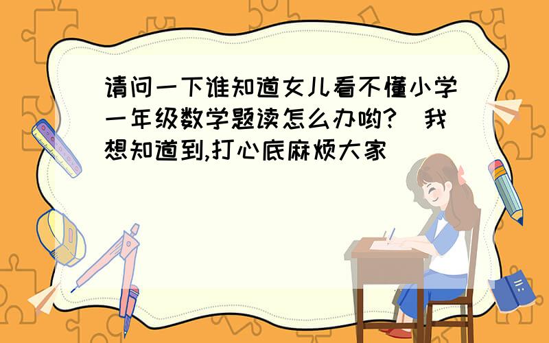 请问一下谁知道女儿看不懂小学一年级数学题读怎么办哟?　我想知道到,打心底麻烦大家