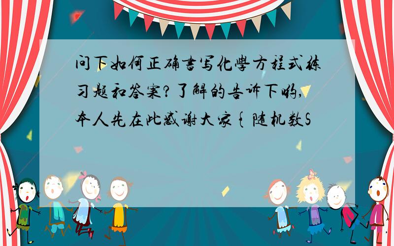 问下如何正确书写化学方程式练习题和答案?了解的告诉下哟,本人先在此感谢大家{随机数S