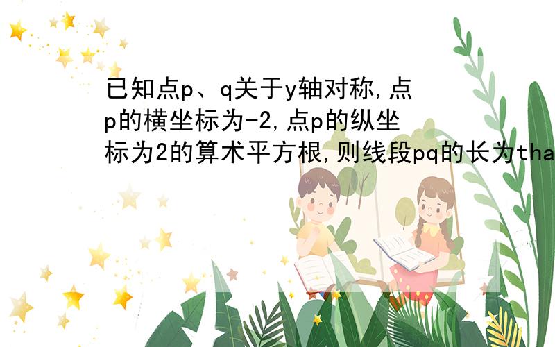 已知点p、q关于y轴对称,点p的横坐标为-2,点p的纵坐标为2的算术平方根,则线段pq的长为thanks very much