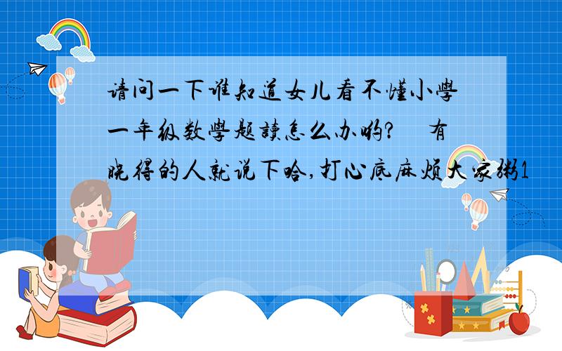 请问一下谁知道女儿看不懂小学一年级数学题读怎么办哟?　有晓得的人就说下哈,打心底麻烦大家粥1