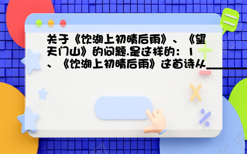 关于《饮湖上初晴后雨》、《望天门山》的问题.是这样的：1、《饮湖上初晴后雨》这首诗从_______、_______两种情境来观察、描写西湖.“___”、“___”两字,把西湖美景作了高度概括.          2