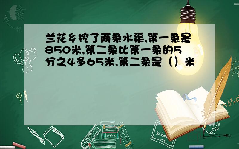 兰花乡挖了两条水渠,第一条是850米,第二条比第一条的5分之4多65米,第二条是（）米