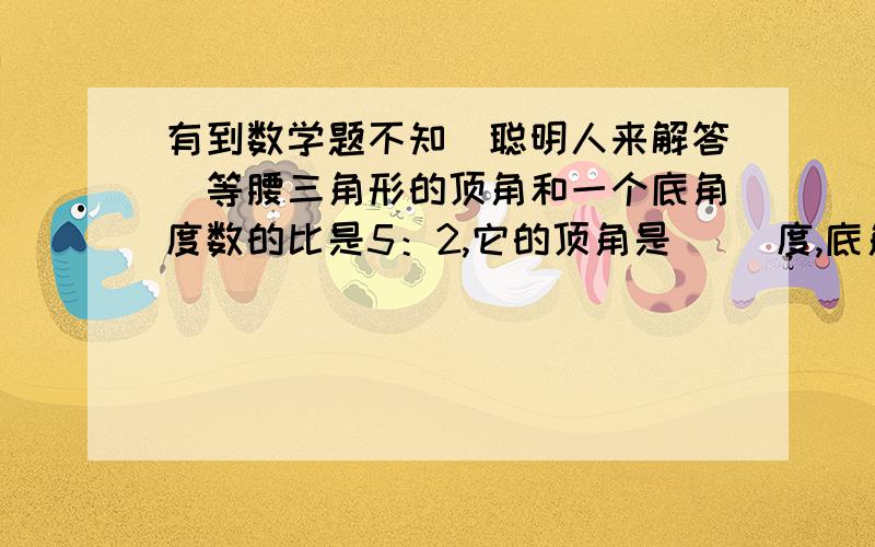 有到数学题不知（聪明人来解答）等腰三角形的顶角和一个底角度数的比是5：2,它的顶角是（ ）度,底角是（ ）度.一个圆柱与一个圆锥的体积相等,高也相等,圆柱与圆锥底面积的比是（ ）：