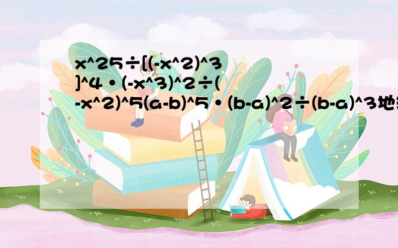 x^25÷[(-x^2)^3]^4·(-x^3)^2÷(-x^2)^5(a-b)^5·(b-a)^2÷(b-a)^3地球体积约为1.1×10^12平方米月球体积约为2.2×10^10平方米问地球是月球体积多少倍?先化简再求值a^3(-b^3)^2+(-1/2ab^2)^3其中a=0.25 b=4做好了就给分.