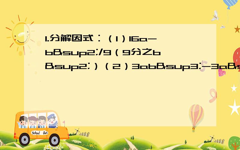 1.分解因式：（1）16a-b²/9（9分之b²）（2）3ab³-3a³b2.利用分解因式对下列进行简单运算：（1）49.6²-50.4²3.分解因式：1-4（2x-3）²上面打错了不好意第1的（1）是16a²-b&