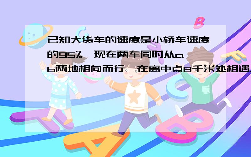 已知大货车的速度是小轿车速度的95%,现在两车同时从a,b两地相向而行,在离中点8千米处相遇.a,b两地间的距离是多少