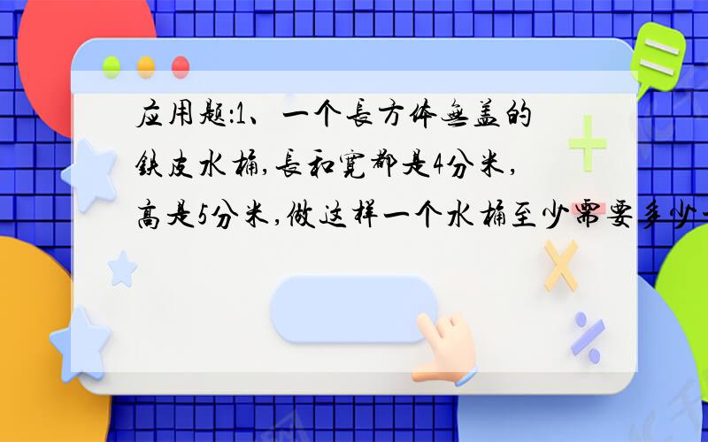 应用题：1、一个长方体无盖的铁皮水桶,长和宽都是4分米,高是5分米,做这样一个水桶至少需要多少平方分米的铁片?这个水桶能盛水多少升?2、一间客厅长5米,宽4米,现在要在四壁贴上墙纸,扣