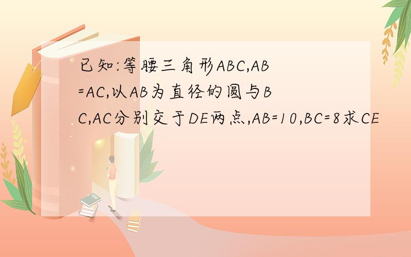 已知:等腰三角形ABC,AB=AC,以AB为直径的圆与BC,AC分别交于DE两点,AB=10,BC=8求CE