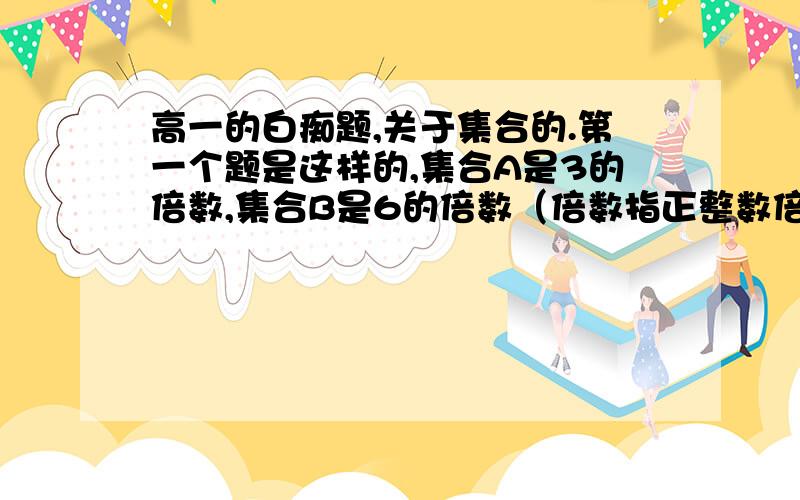 高一的白痴题,关于集合的.第一个题是这样的,集合A是3的倍数,集合B是6的倍数（倍数指正整数倍,比如3的倍数,就是3 6 9 12 15之类的）,问两个集合哪个大?（谁包含谁）还是相等?第二个题是这样