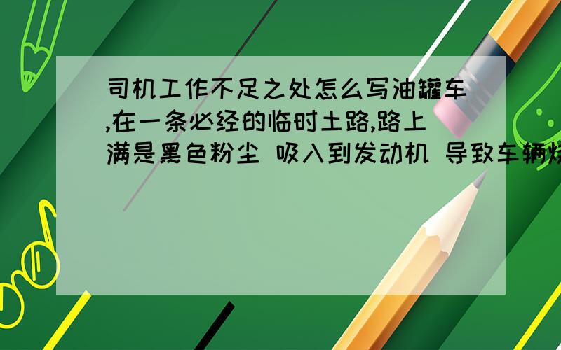 司机工作不足之处怎么写油罐车,在一条必经的临时土路,路上满是黑色粉尘 吸入到发动机 导致车辆烧机油 大修,现在领导要求写 一份说明 题目是  《车辆维修原因和本人对此事的认识》 关