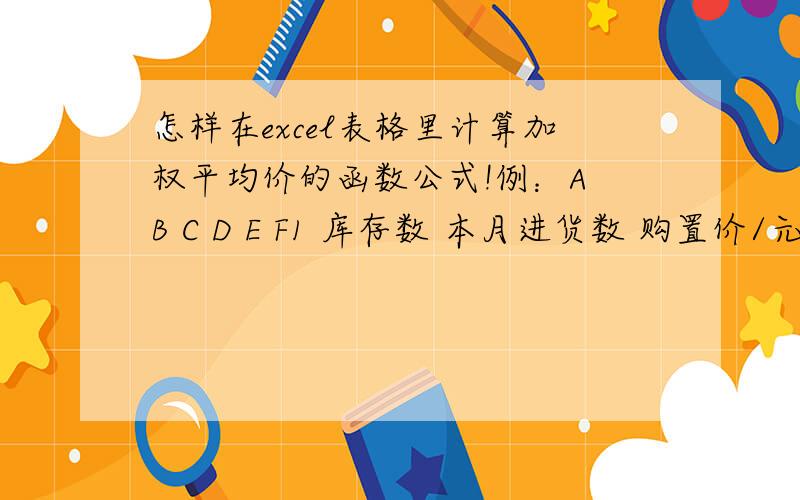 怎样在excel表格里计算加权平均价的函数公式!例：A B C D E F1 库存数 本月进货数 购置价/元 库存成本 本月进货成本 加权平均价 2 5 7 50 250 350 例：A B C D E F1 库存数 本月进货数 购置价/元 库存