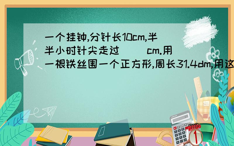 一个挂钟,分针长10cm,半半小时针尖走过（ ）cm.用一根铁丝围一个正方形,周长31.4dm,用这跟铁丝围一个圆,这个圆的面积是（）.