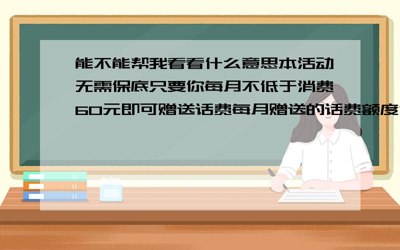 能不能帮我看看什么意思本活动无需保底只要你每月不低于消费60元即可赠送话费每月赠送的话费额度为上个月消费30%我一般20几吧月封顶送60元优越期限3个月 我到底要不要一个月要付出多