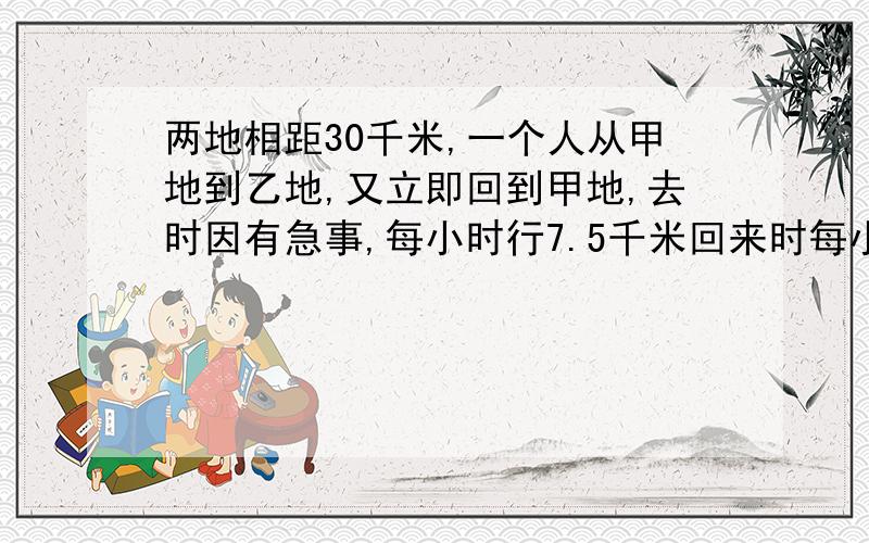 两地相距30千米,一个人从甲地到乙地,又立即回到甲地,去时因有急事,每小时行7.5千米回来时每小时行5千速求 带算式