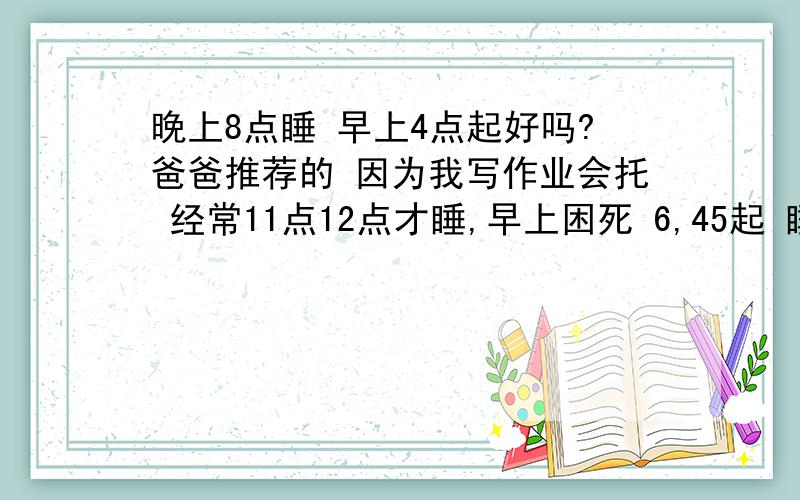 晚上8点睡 早上4点起好吗?爸爸推荐的 因为我写作业会托 经常11点12点才睡,早上困死 6,45起 睡眠不足 白天上课精神也不佳 所以晚上8点睡 早上4点起好吗?妈妈推荐10点睡 6点起 都是8小时 哪个