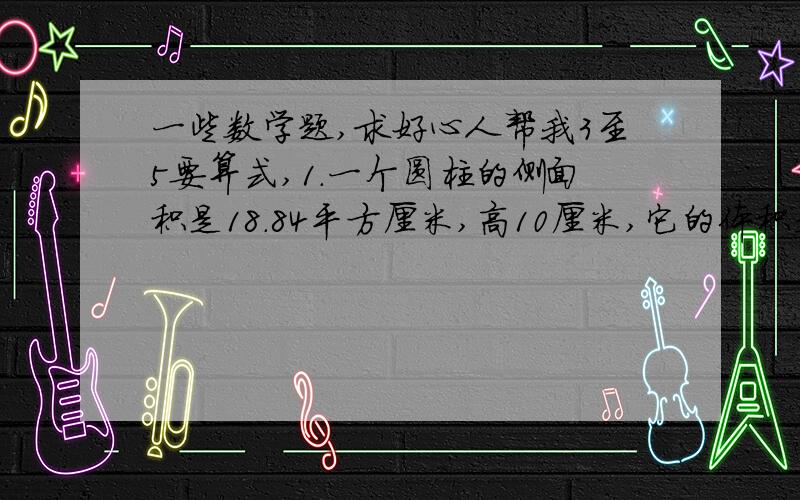 一些数学题,求好心人帮我3至5要算式,1.一个圆柱的侧面积是18.84平方厘米,高10厘米,它的体积是（）立方厘米 2.把一个圆柱的侧面展开,得到一个正方形,圆柱的底面半径是5厘米,这个圆柱的高是