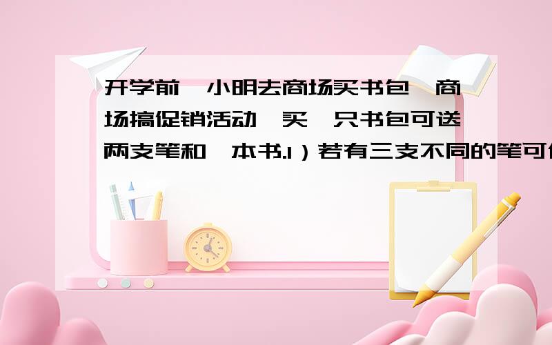 开学前,小明去商场买书包,商场搞促销活动,买一只书包可送两支笔和一本书.1）若有三支不同的笔可供选择开学前,小明去商场买书包,商场搞促销活动,买一只书包可送两支笔和一本书.（1）若