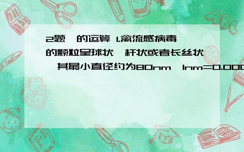 2题幂的运算 1.禽流感病毒的颗粒呈球状,杆状或者长丝状,其最小直径约为80nm,1nm=0.000000001m,用科学计数法表示其尺寸为多少米?（要有过程）2.一个氧原子弹约重2.657×10的－23次方g,20000个氧原子