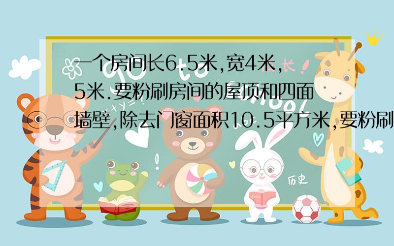 一个房间长6.5米,宽4米,5米.要粉刷房间的屋顶和四面墙壁,除去门窗面积10.5平方米,要粉刷的面积是多少平方米?如果每平方米用涂料0.2千克,那么需要涂料多少千克?一问 二问 请把列式写出来