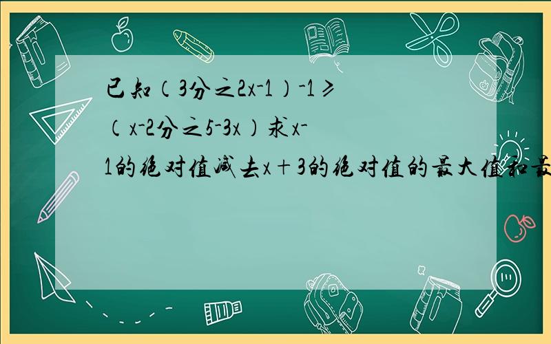 已知（3分之2x-1）-1≥（x-2分之5-3x）求x-1的绝对值减去x+3的绝对值的最大值和最小值