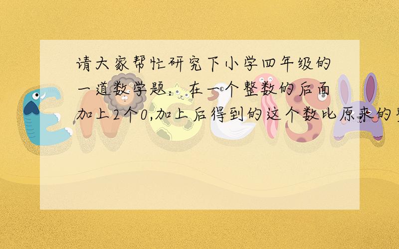 请大家帮忙研究下小学四年级的一道数学题：在一个整数的后面加上2个0,加上后得到的这个数比原来的整数大1089,求这个整数是多少?