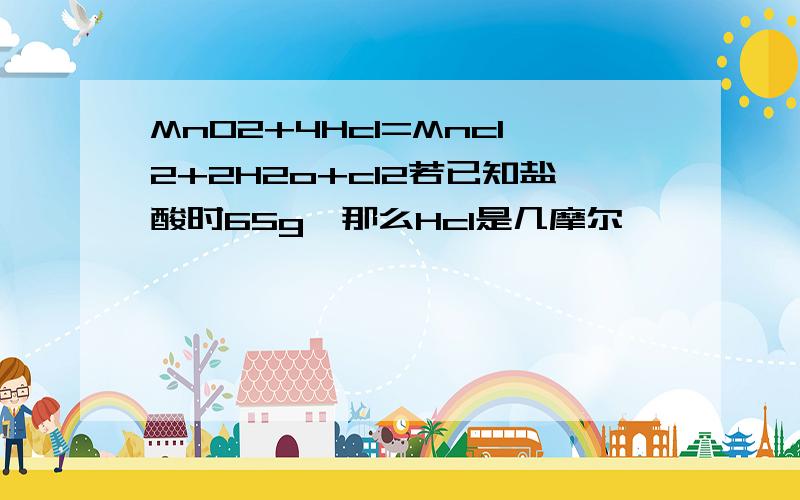 MnO2+4Hcl=Mncl2+2H2o+cl2若已知盐酸时65g,那么Hcl是几摩尔