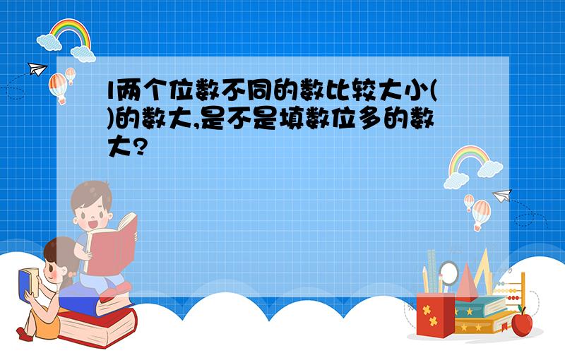 l两个位数不同的数比较大小()的数大,是不是填数位多的数大?