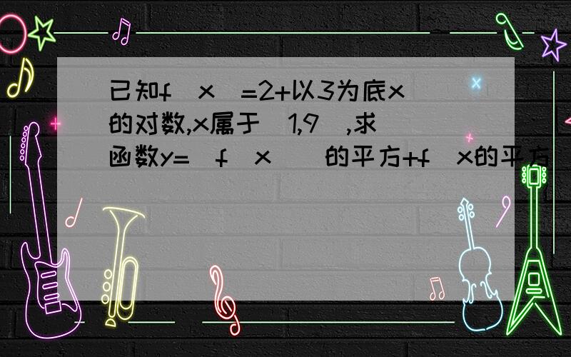 已知f(x)=2+以3为底x的对数,x属于[1,9],求函数y=[f(x)]的平方+f(x的平方)的最值哪位高手助小妹一把,小妹very感谢!